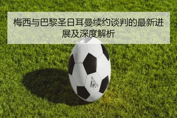 梅西与巴黎圣日耳曼续约谈判的最新进展及深度解析 | IM SPORTS